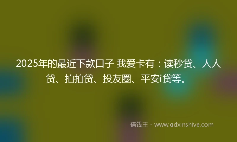 2025年的最近下款口子 我爱卡有：读秒贷、人人贷、拍拍贷、投友圈、平安i贷等。