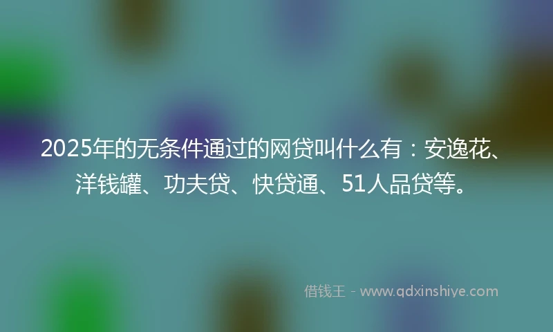 2025年的无条件通过的网贷叫什么有：安逸花、洋钱罐、功夫贷、快贷通、51人品贷等。