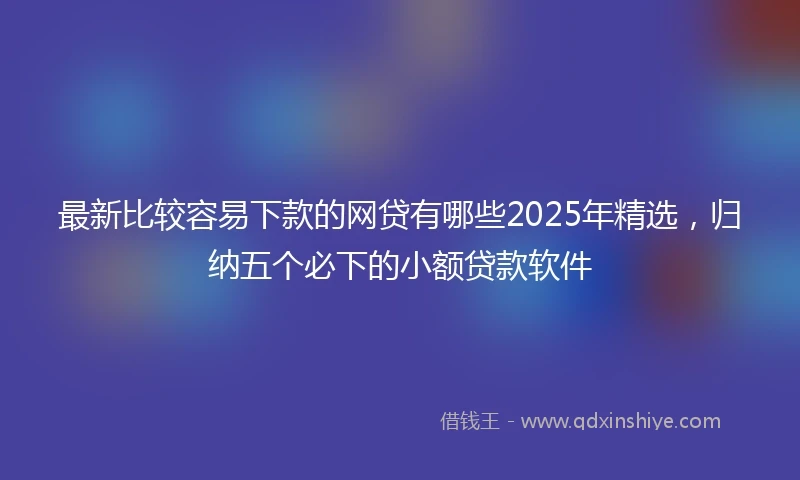 最新比较容易下款的网贷有哪些2025年精选，归纳五个必下的小额贷款软件