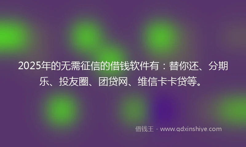 2025年的无需征信的借钱软件有：替你还、分期乐、投友圈、团贷网、维信卡卡贷等。