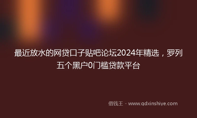 最近放水的网贷口子贴吧论坛2024年精选，罗列五个黑户0门槛贷款平台