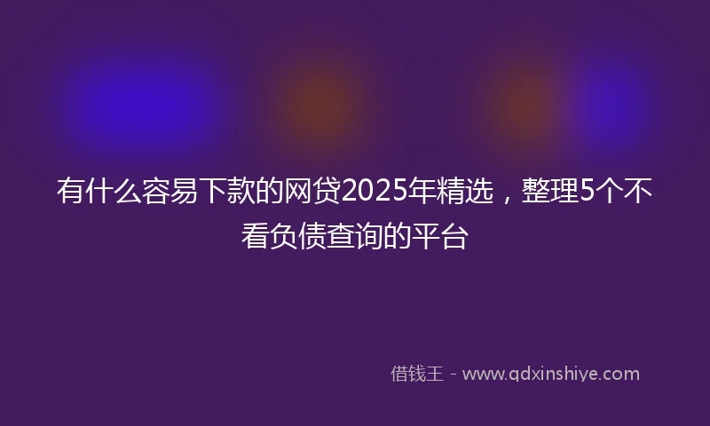 有什么容易下款的网贷2025年精选，整理5个不看负债查询的平台