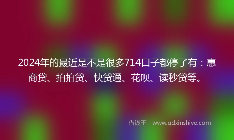2024年的最近是不是很多714口子都停了有：惠商贷、拍拍贷、快贷通、花呗、读秒贷等。