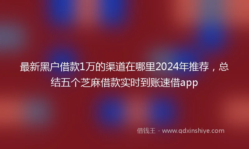 最新黑户借款1万的渠道在哪里2024年推荐，总结五个芝麻借款实时到账速借app