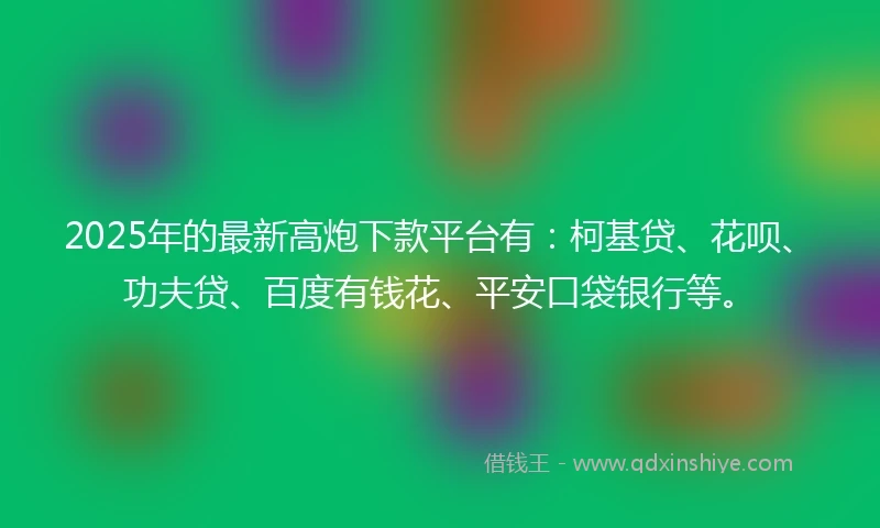 2025年的最新高炮下款平台有：柯基贷、花呗、功夫贷、百度有钱花、平安口袋银行等。