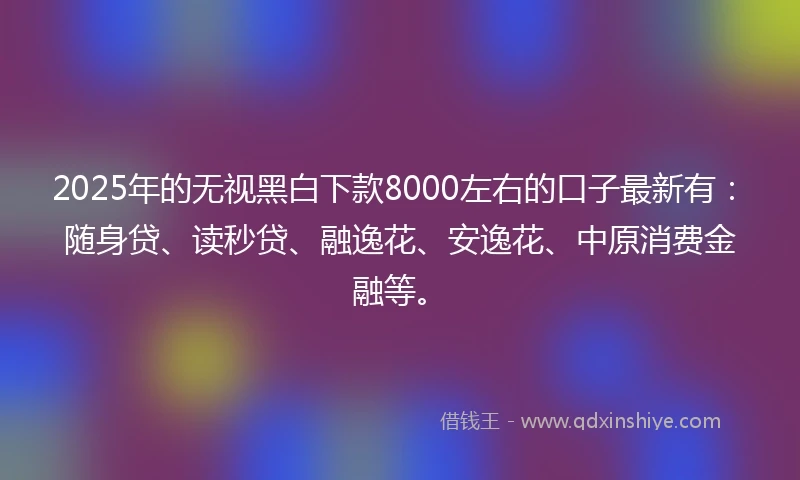 2025年的无视黑白下款8000左右的口子最新有：随身贷、读秒贷、融逸花、安逸花、中原消费金融等。