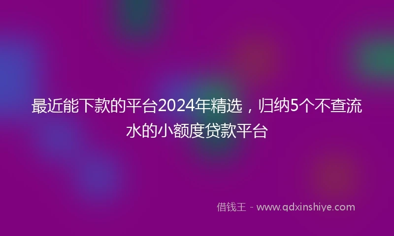 最近能下款的平台2024年精选，归纳5个不查流水的小额度贷款平台