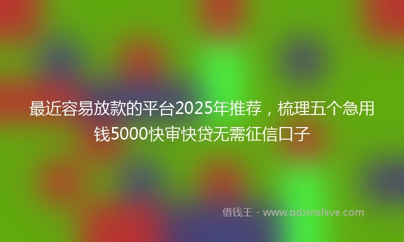最近容易放款的平台2025年推荐，梳理五个急用钱5000快审快贷无需征信口子