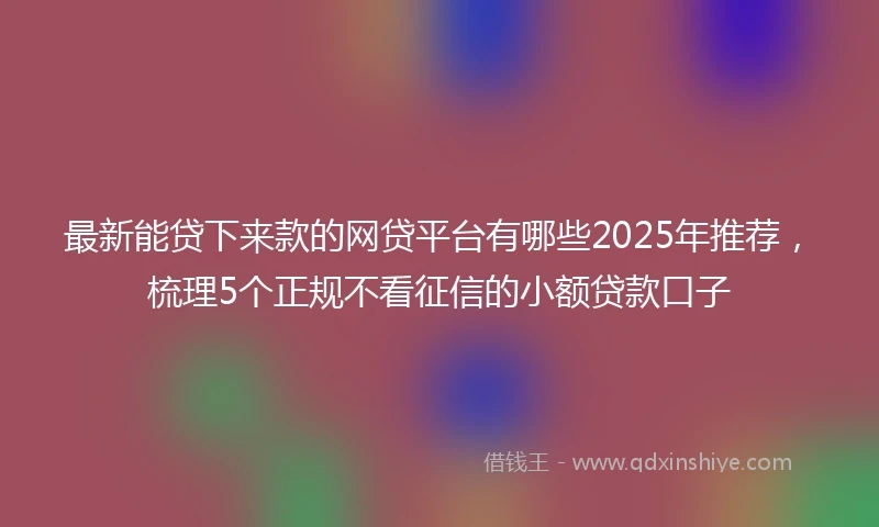 最新能贷下来款的网贷平台有哪些2025年推荐，梳理5个正规不看征信的小额贷款口子