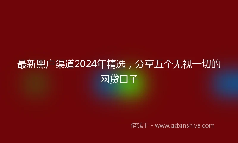 最新黑户渠道2024年精选，分享五个无视一切的网贷口子