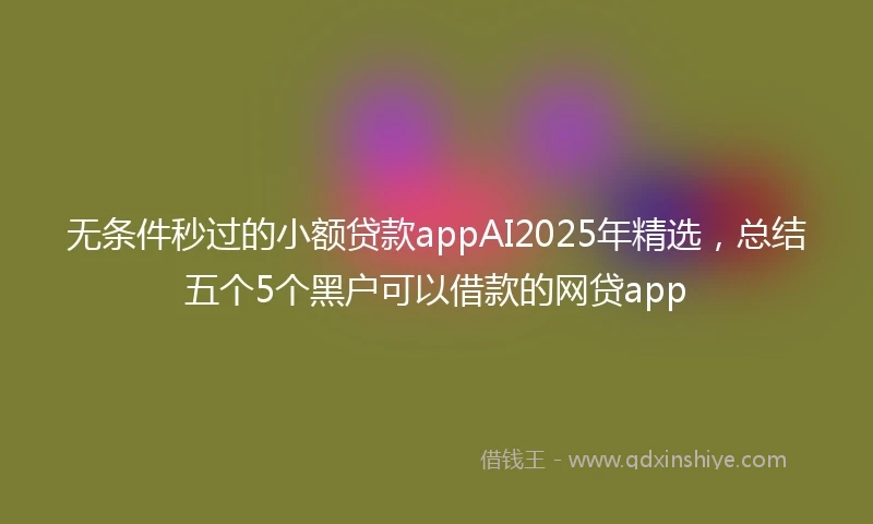 无条件秒过的小额贷款appAI2025年精选，总结五个5个黑户可以借款的网贷app