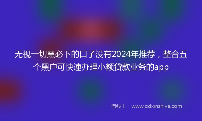 无视一切黑必下的口子没有2024年推荐，整合五个黑户可快速办理小额贷款业务的app