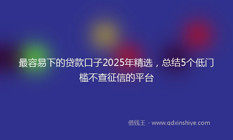 最容易下的贷款口子2025年精选，总结5个低门槛不查征信的平台