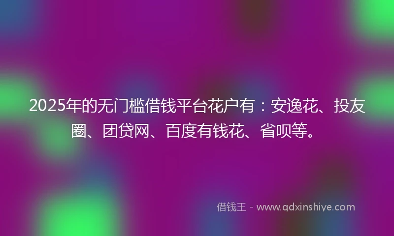 2025年的无门槛借钱平台花户有：安逸花、投友圈、团贷网、百度有钱花、省呗等。