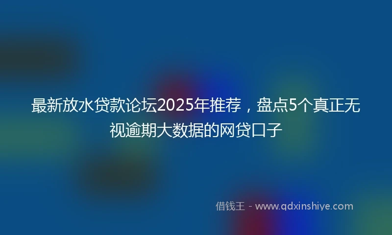 最新放水贷款论坛2025年推荐，盘点5个真正无视逾期大数据的网贷口子