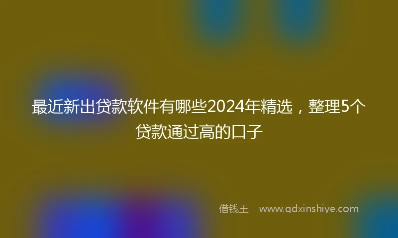 最近新出贷款软件有哪些2024年精选，整理5个贷款通过高的口子