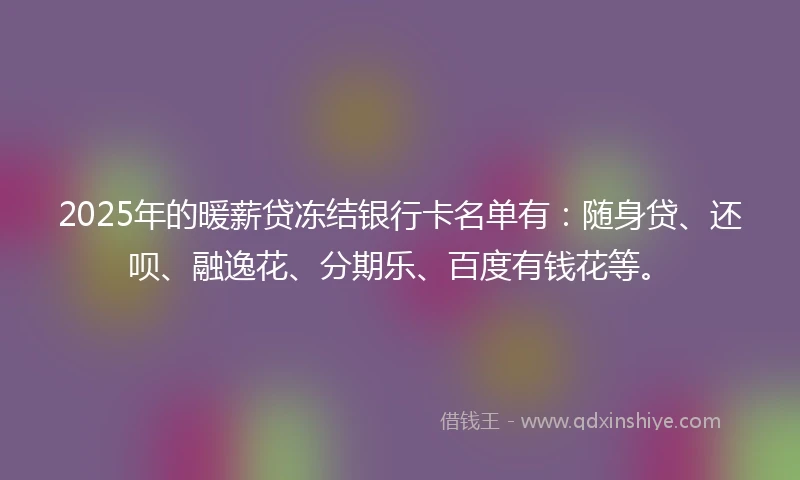 2025年的暖薪贷冻结银行卡名单有：随身贷、还呗、融逸花、分期乐、百度有钱花等。