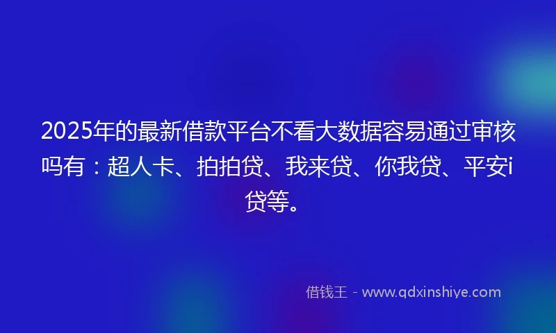 2025年的最新借款平台不看大数据容易通过审核吗有：超人卡、拍拍贷、我来贷、你我贷、平安i贷等。