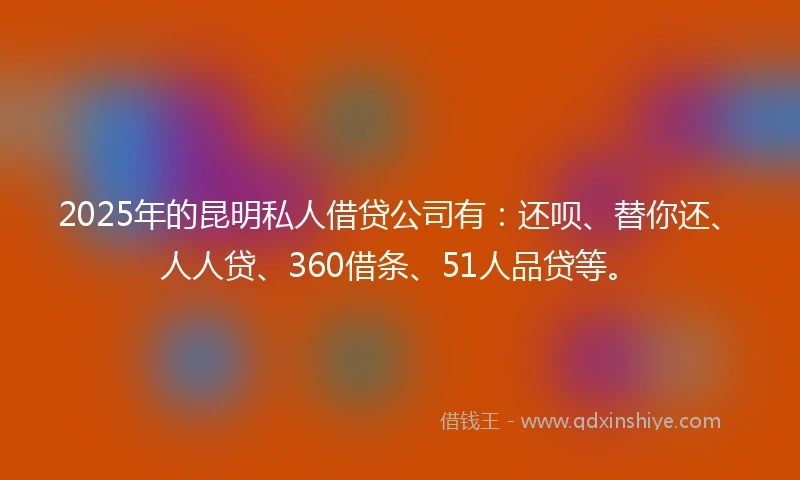 2025年的昆明私人借贷公司有：还呗、替你还、人人贷、360借条、51人品贷等。