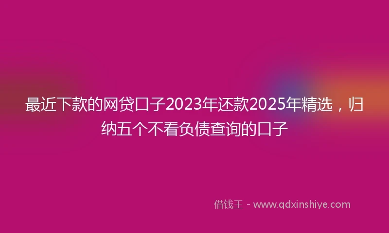 最近下款的网贷口子2023年还款2025年精选，归纳五个不看负债查询的口子