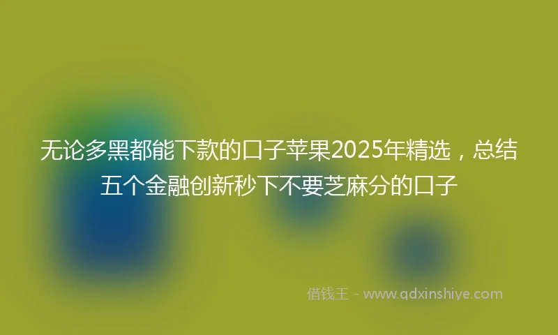 无论多黑都能下款的口子苹果2025年精选,总结五个金融创新秒下不要芝麻分的口子