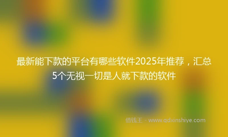 最新能下款的平台有哪些软件2025年推荐，汇总5个无视一切是人就下款的软件