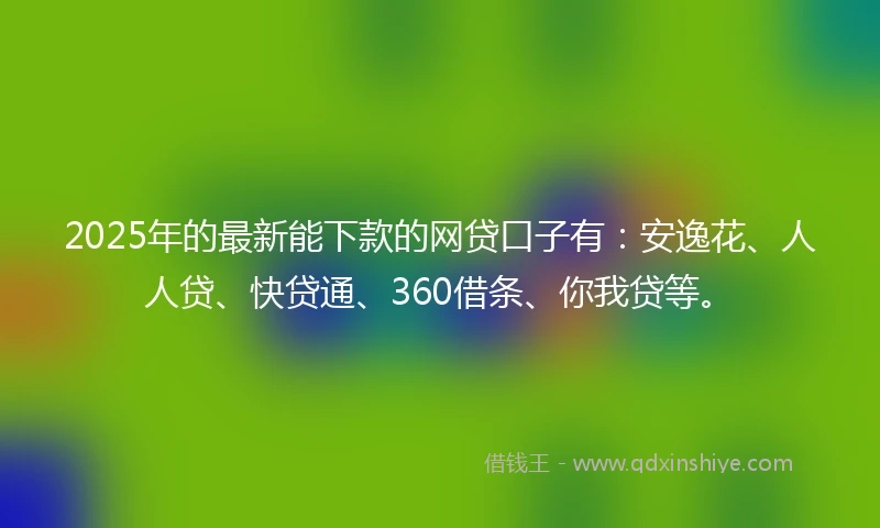 2025年的最新能下款的网贷口子有：安逸花、人人贷、快贷通、360借条、你我贷等。