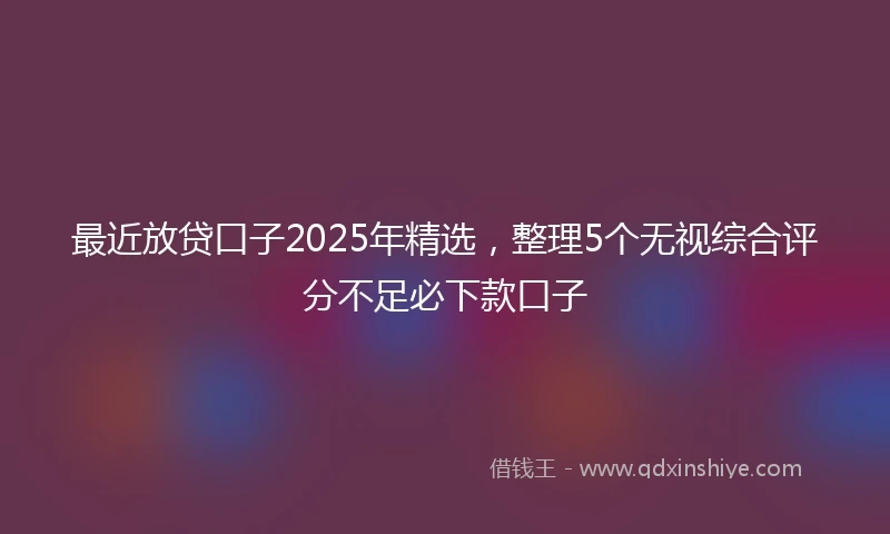 最近放贷口子2025年精选，整理5个无视综合评分不足必下款口子