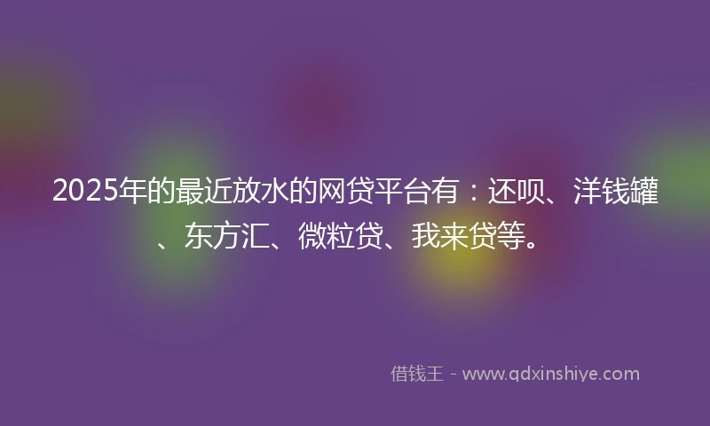 2025年的最近放水的网贷平台有：还呗、洋钱罐、东方汇、微粒贷、我来贷等。
