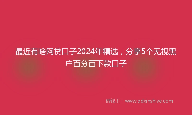最近有啥网贷口子2024年精选，分享5个无视黑户百分百下款口子