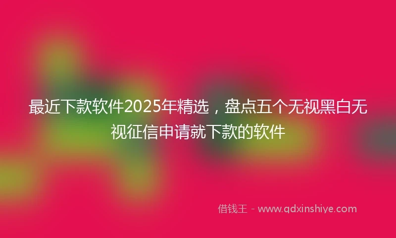 最近下款软件2025年精选，盘点五个无视黑白无视征信申请就下款的软件