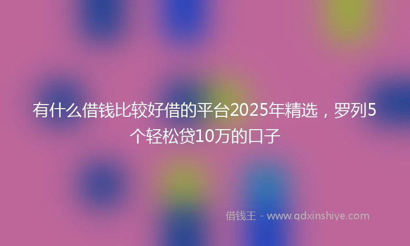 有什么借钱比较好借的平台2025年精选，罗列5个轻松贷10万的口子