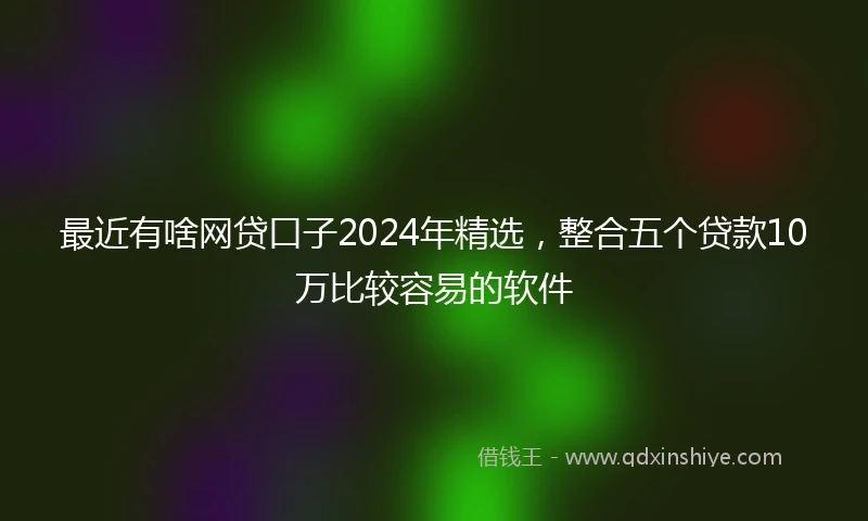 最近有啥网贷口子2024年精选，整合五个贷款10万比较容易的软件