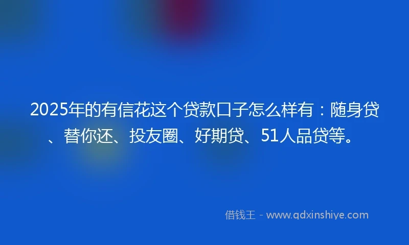 2025年的有信花这个贷款口子怎么样有：随身贷、替你还、投友圈、好期贷、51人品贷等。