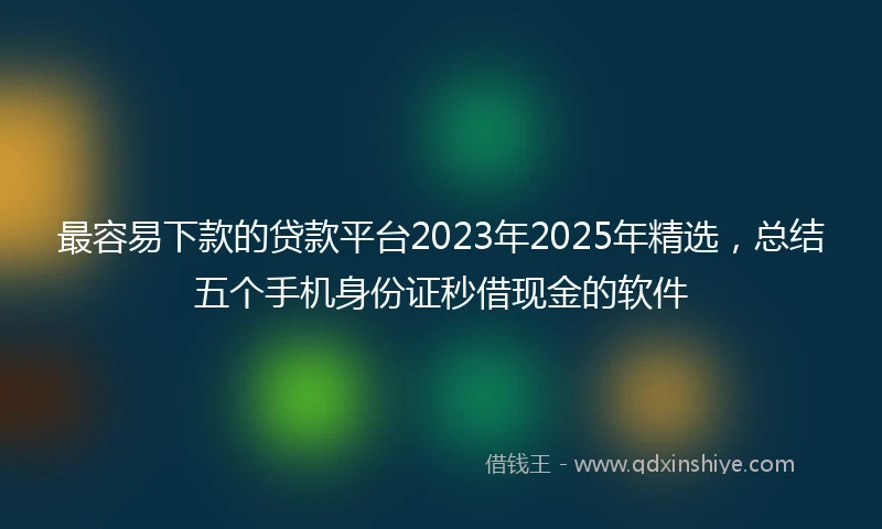 最容易下款的贷款平台2023年2025年精选，总结五个手机身份证秒借现金的软件