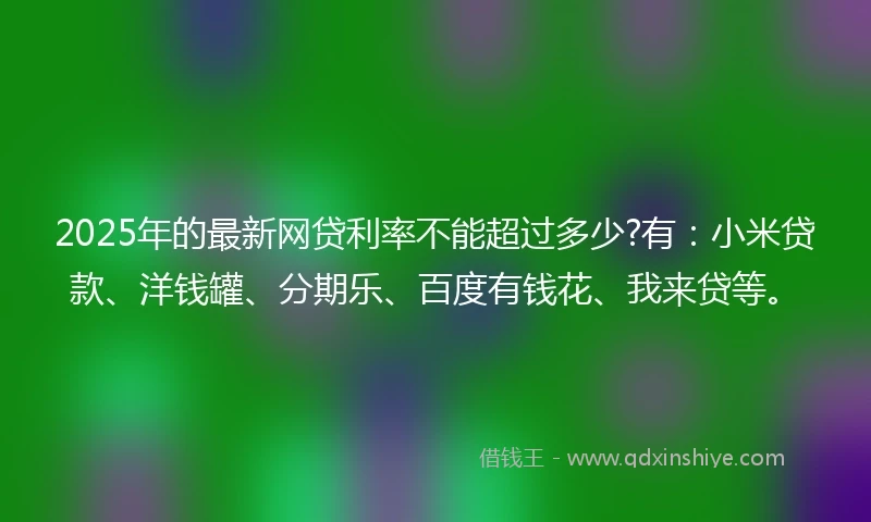 2025年的最新网贷利率不能超过多少?有：小米贷款、洋钱罐、分期乐、百度有钱花、我来贷等。