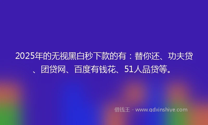2025年的无视黑白秒下款的有：替你还、功夫贷、团贷网、百度有钱花、51人品贷等。