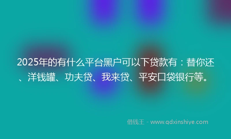 2025年的有什么平台黑户可以下贷款有：替你还、洋钱罐、功夫贷、我来贷、平安口袋银行等。