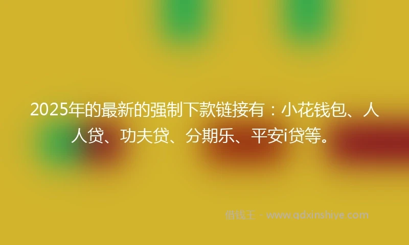 2025年的最新的强制下款链接有：小花钱包、人人贷、功夫贷、分期乐、平安i贷等。