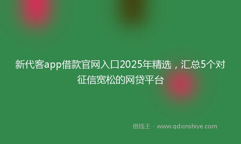 新代客app借款官网入口2025年精选，汇总5个对征信宽松的网贷平台