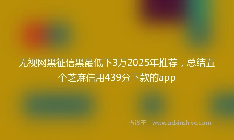 无视网黑征信黑最低下3万2025年推荐，总结五个芝麻信用439分下款的app