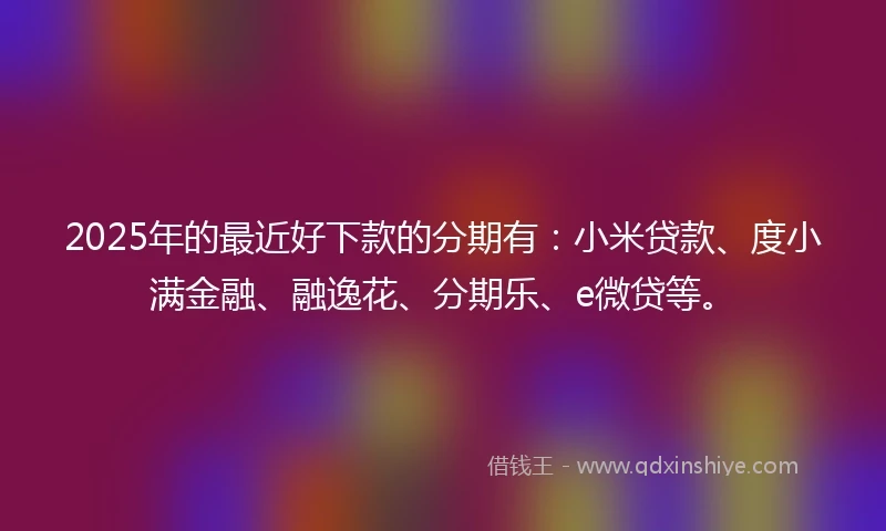 2025年的最近好下款的分期有：小米贷款、度小满金融、融逸花、分期乐、e微贷等。