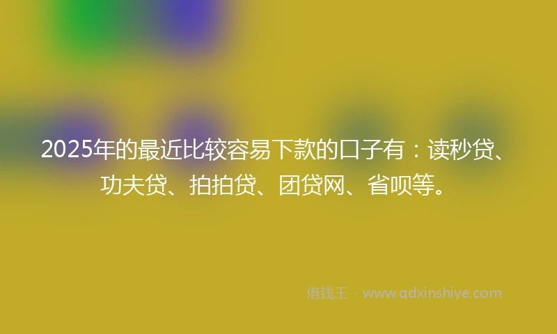 2025年的最近比较容易下款的口子有：读秒贷、功夫贷、拍拍贷、团贷网、省呗等。