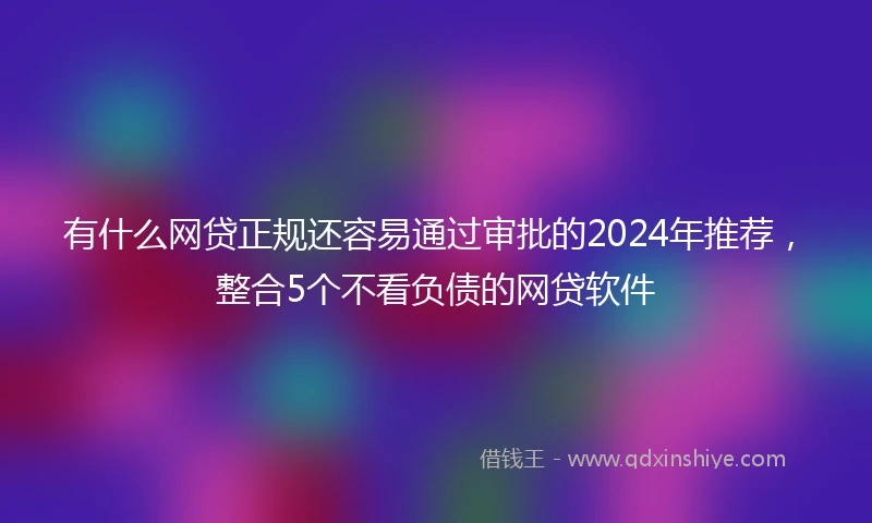 有什么网贷正规还容易通过审批的2024年推荐，整合5个不看负债的网贷软件