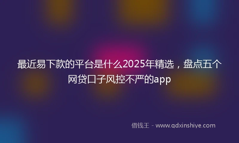 最近易下款的平台是什么2025年精选，盘点五个网贷口子风控不严的app