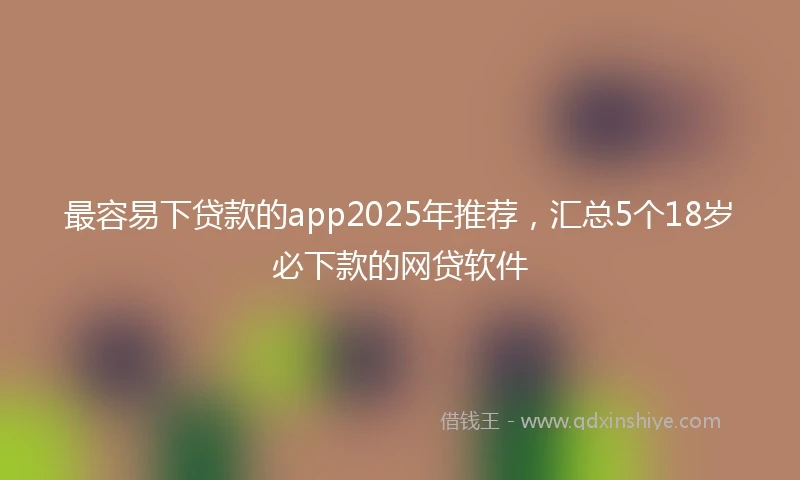 最容易下贷款的app2025年推荐，汇总5个18岁必下款的网贷软件