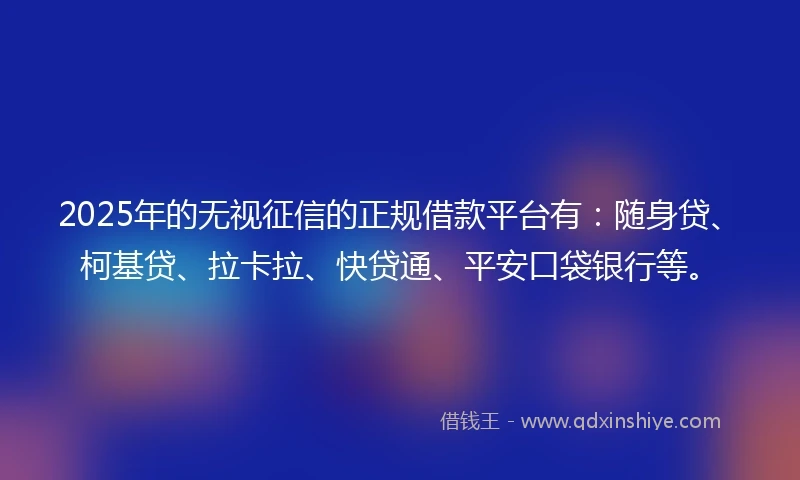 2025年的无视征信的正规借款平台有：随身贷、柯基贷、拉卡拉、快贷通、平安口袋银行等。