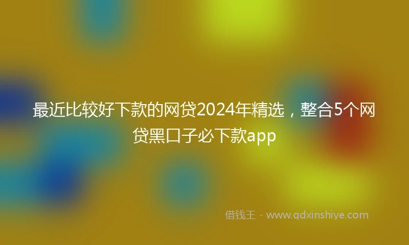 最近比较好下款的网贷2024年精选，整合5个网贷黑口子必下款app