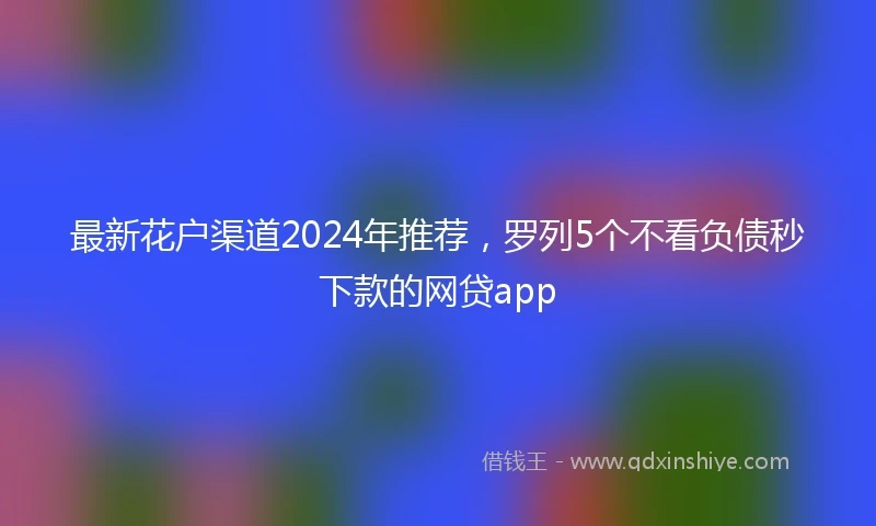 最新花户渠道2024年推荐，罗列5个不看负债秒下款的网贷app