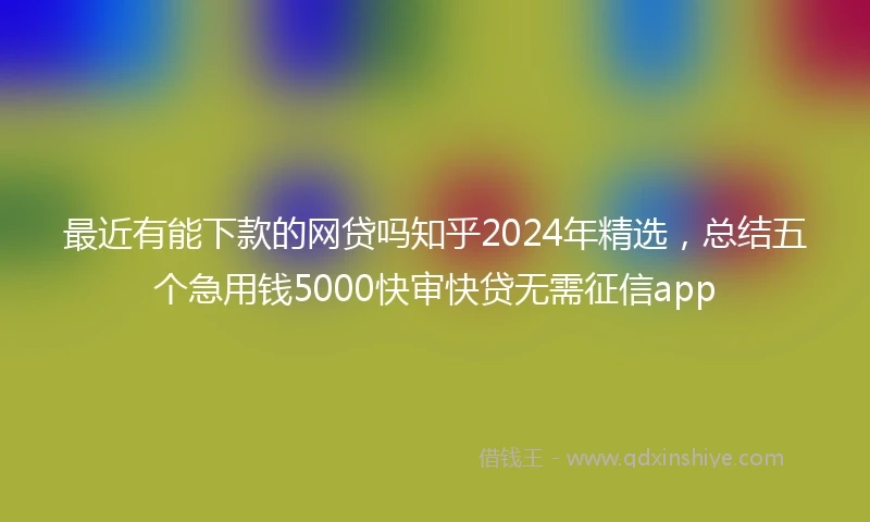 最近有能下款的网贷吗知乎2024年精选，总结五个急用钱5000快审快贷无需征信app